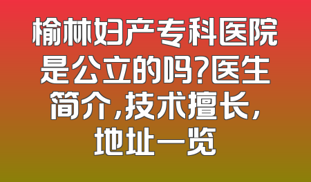 榆林妇产专科医院是公立的吗？医生简介，技术擅长，地址一览