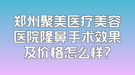郑州聚美医疗美容医院隆鼻手术效果及价格怎么样？