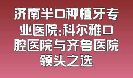 济南半口种植牙专业医院：科尔雅口腔医院与齐鲁医院领头之选