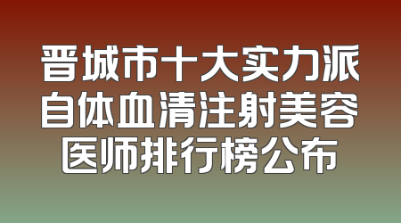 晋城市十大实力派自体血清注射美容医师排行榜公布