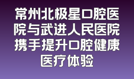 常州北极星口腔医院与武进人民医院携手提升口腔健康医疗体验