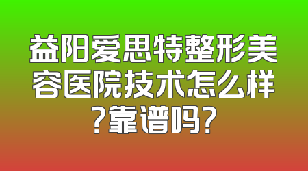 益阳爱思特整形美容医院技术怎么样？靠谱吗？