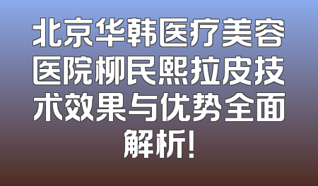 北京华韩医疗美容医院柳民熙拉皮技术效果与优势全面解析！