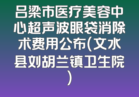 吕梁市医疗美容中心超声波眼袋消除术费用公布（文水县刘胡兰镇卫生院）