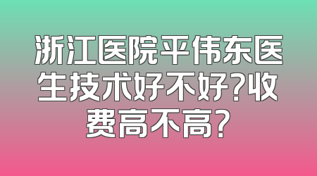 浙江医院平伟东医生技术好不好？收费高不高？