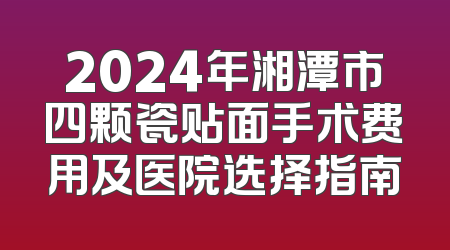 2024年湘潭市四颗瓷贴面手术费用及医院选择指南