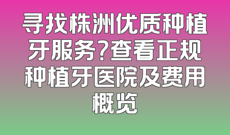 寻找株洲优质种植牙服务？查看正规种植牙医院及费用概览