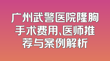 广州武警医院隆胸手术费用、医师推荐与案例解析