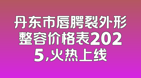 丹东市唇腭裂外形整容价格表2025，火热上线