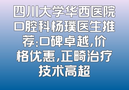 四川大学华西医院口腔科杨璞医生推荐：口碑卓越，价格优惠，正畸治疗技术高超