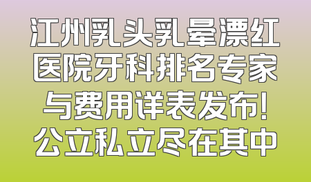 江州乳头乳晕漂红医院牙科排名专家与费用详表发布！公立私立尽在其中