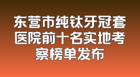 东营市纯钛牙冠套医院前十名实地考察榜单发布