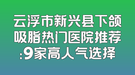 云浮市新兴县下颌吸脂热门医院推荐：9家高人气选择
