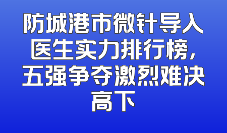 防城港市微针导入医生实力排行榜，五强争夺激烈难决高下