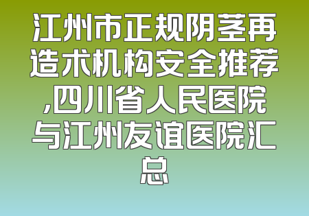 江州市正规阴茎再造术机构安全推荐，四川省人民医院与江州友谊医院汇总