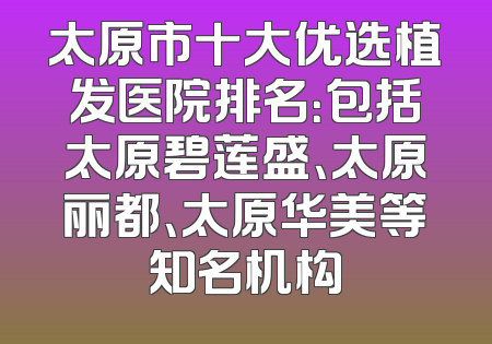 太原市十大优选植发医院排名：包括太原碧莲盛、太原丽都、太原华美等知名机构