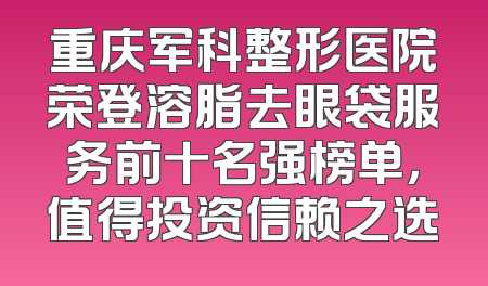 重庆军科整形医院荣登溶脂去眼袋服务前十名强榜单，值得投资信赖之选