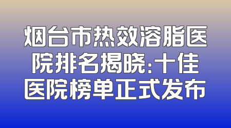 烟台市热效溶脂医院排名揭晓：十佳医院榜单正式发布