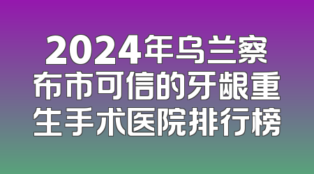2024年乌兰察布市可信的牙龈重生手术医院排行榜