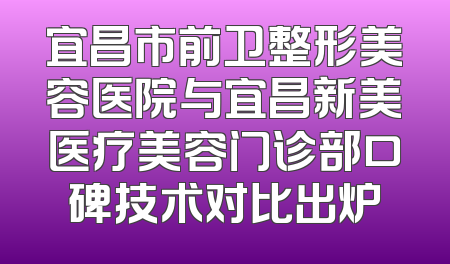 宜昌市前卫整形美容医院与宜昌新美医疗美容门诊部口碑技术对比出炉