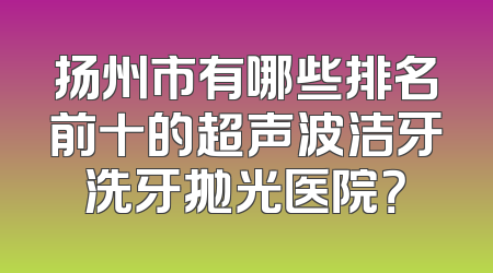 扬州市有哪些排名前十的超声波洁牙洗牙抛光医院？
