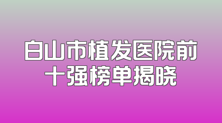 白山市植发医院前十强榜单揭晓