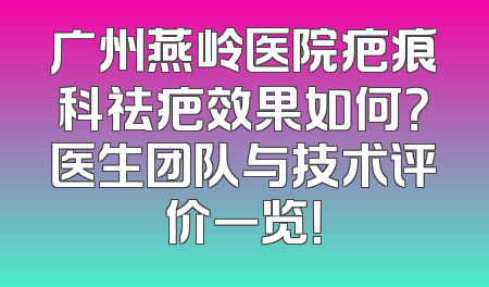 广州燕岭医院疤痕科祛疤效果如何？医生团队与技术评价一览！