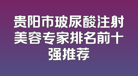 贵阳市玻尿酸注射美容专家排名前十强推荐