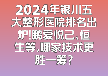 2024年银川五大整形医院排名出炉！鹏爱悦己、恒生等，哪家技术更胜一筹？