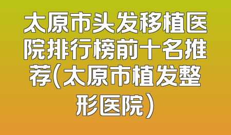 太原市头发移植医院排行榜前十名推荐（太原市植发整形医院）