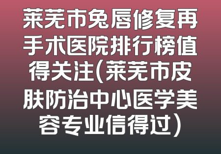 莱芜市兔唇修复再手术医院排行榜值得关注（莱芜市皮肤防治中心医学美容专业信得过）