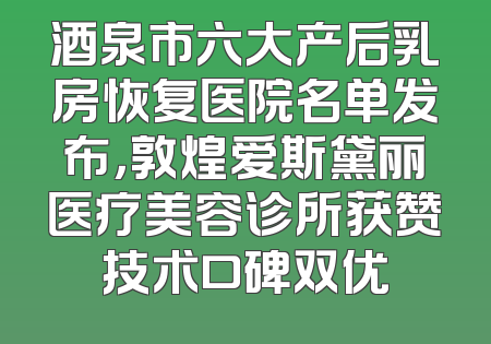 酒泉市六大产后乳房恢复医院名单发布，敦煌爱斯黛丽医疗美容诊所获赞技术口碑双优