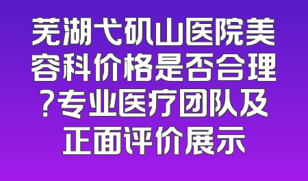 芜湖弋矶山医院美容科价格是否合理？专业医疗团队及正面评价展示