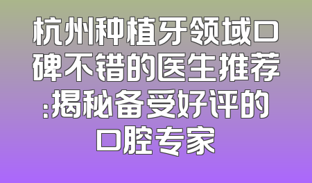 杭州种植牙领域口碑不错的医生推荐：揭秘备受好评的口腔专家
