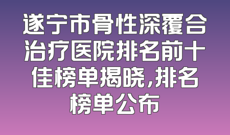 遂宁市骨性深覆合治疗医院排名前十佳榜单揭晓，排名榜单公布