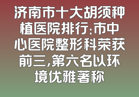 济南市十大胡须种植医院排行：市中心医院整形科荣获前三，第六名以环境优雅著称