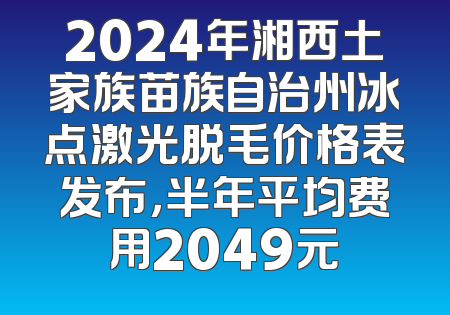 2024年湘西土家族苗族自治州冰点激光脱毛价格表发布，半年平均费用2049元