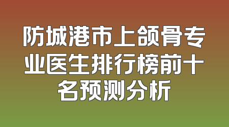 防城港市上颌骨专业医生排行榜前十名预测分析