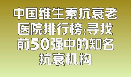 中国维生素抗衰老医院排行榜：寻找前50强中的知名抗衰机构