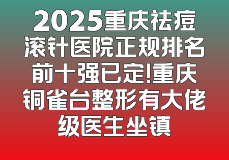 2025重庆祛痘滚针医院正规排名前十强已定！重庆铜雀台整形有大佬级医生坐镇