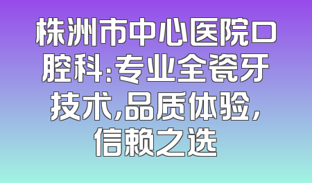 株洲市中心医院口腔科：专业全瓷牙技术，品质体验，信赖之选