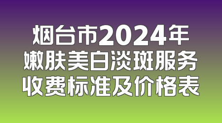 烟台市2024年嫩肤美白淡斑服务收费标准及价格表