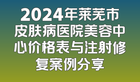 2024年莱芜市皮肤病医院美容中心价格表与注射修复案例分享