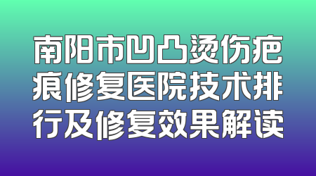 南阳市凹凸烫伤疤痕修复医院技术排行及修复效果解读