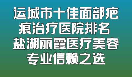 运城市十佳面部疤痕治疗医院排名 盐湖丽霞医疗美容专业信赖之选