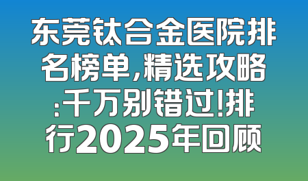 东莞钛合金医院排名榜单，精选攻略：千万别错过！排行2025年回顾