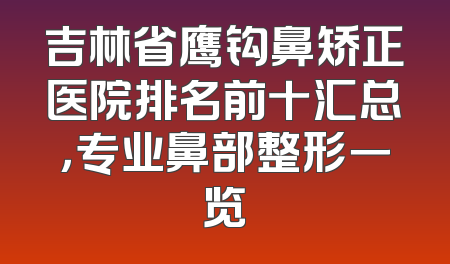 吉林省鹰钩鼻矫正医院排名前十汇总，专业鼻部整形一览