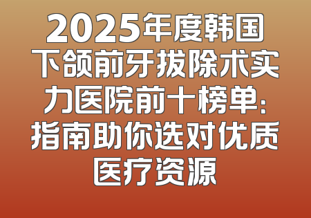2025年度韩国下颌前牙拔除术实力医院前十榜单：指南助你选对优质医疗资源
