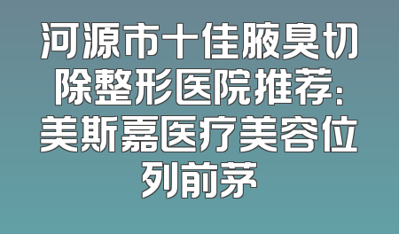 河源市十佳腋臭切除整形医院推荐：美斯嘉医疗美容位列前茅