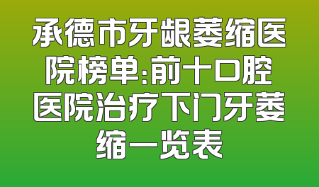 承德市牙龈萎缩医院榜单：前十口腔医院治疗下门牙萎缩一览表
